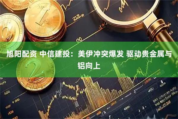 旭阳配资 中信建投：美伊冲突爆发 驱动贵金属与铝向上