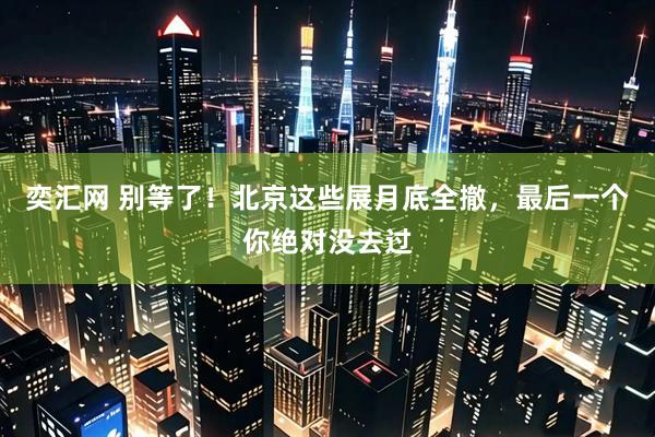 奕汇网 别等了！北京这些展月底全撤，最后一个你绝对没去过