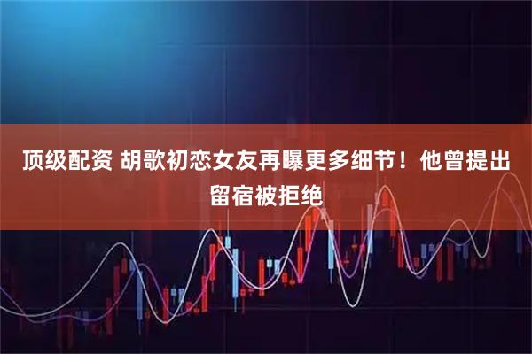 顶级配资 胡歌初恋女友再曝更多细节！他曾提出留宿被拒绝
