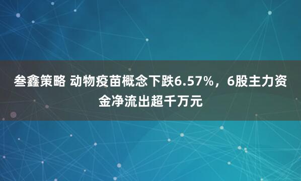 叁鑫策略 动物疫苗概念下跌6.57%，6股主力资金净流出超千万元