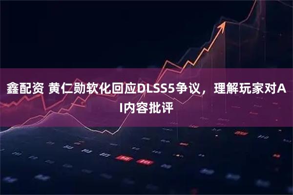 鑫配资 黄仁勋软化回应DLSS5争议，理解玩家对AI内容批评