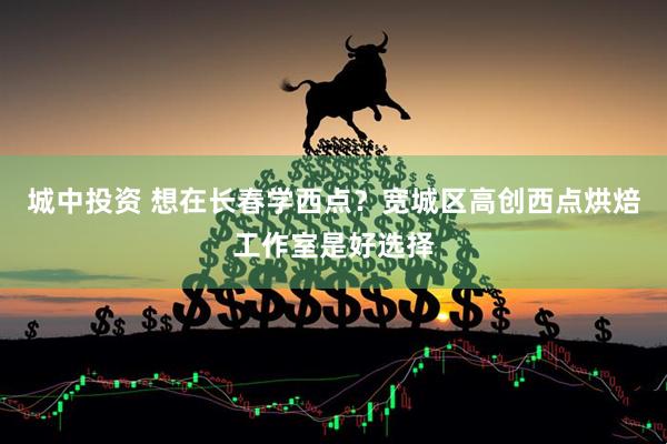 城中投资 想在长春学西点？宽城区高创西点烘焙工作室是好选择