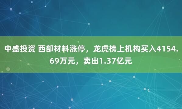 中盛投资 西部材料涨停，龙虎榜上机构买入4154.69万元，卖出1.37亿元