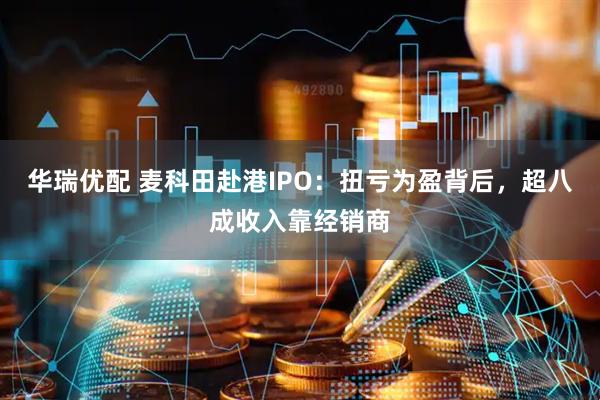 华瑞优配 麦科田赴港IPO：扭亏为盈背后，超八成收入靠经销商