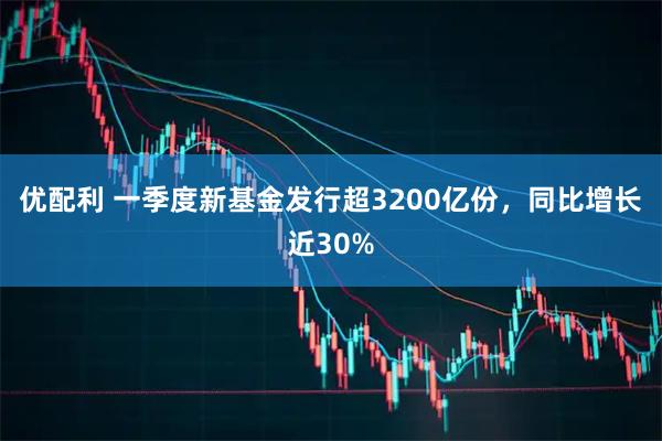 优配利 一季度新基金发行超3200亿份，同比增长近30%