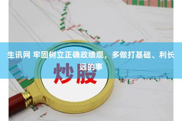 生讯网 牢固树立正确政绩观，多做打基础、利长远的事