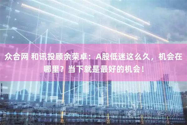 众合网 和讯投顾余荣卓：A股低迷这么久，机会在哪里？当下就是最好的机会！