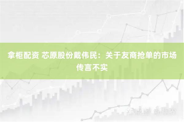 拿柜配资 芯原股份戴伟民：关于友商抢单的市场传言不实