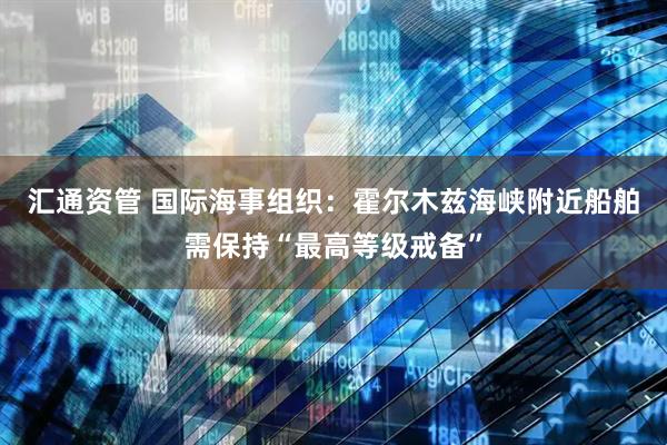汇通资管 国际海事组织：霍尔木兹海峡附近船舶需保持“最高等级戒备”