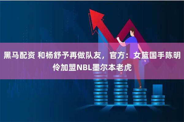 黑马配资 和杨舒予再做队友，官方：女篮国手陈明伶加盟NBL墨尔本老虎