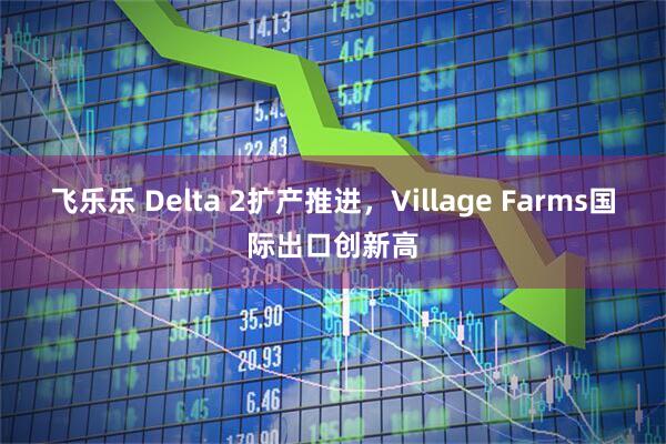 飞乐乐 Delta 2扩产推进，Village Farms国际出口创新高