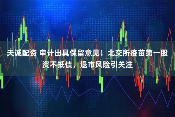 天诚配资 审计出具保留意见！北交所疫苗第一股资不抵债，退市风险引关注