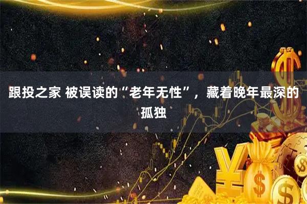 跟投之家 被误读的“老年无性”，藏着晚年最深的孤独