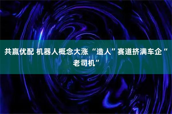 共赢优配 机器人概念大涨 “造人”赛道挤满车企“老司机”