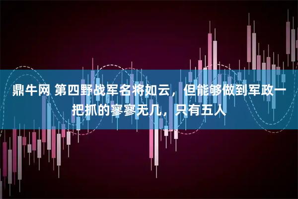 鼎牛网 第四野战军名将如云，但能够做到军政一把抓的寥寥无几，只有五人