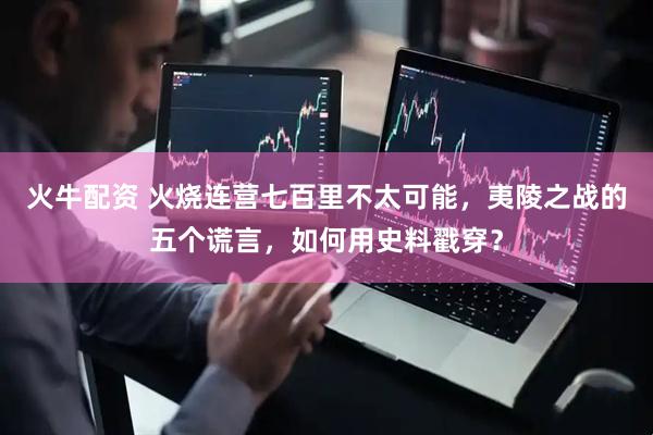 火牛配资 火烧连营七百里不太可能，夷陵之战的五个谎言，如何用史料戳穿？