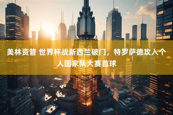 美林资管 世界杯战新西兰破门，特罗萨德攻入个人国家队大赛首球