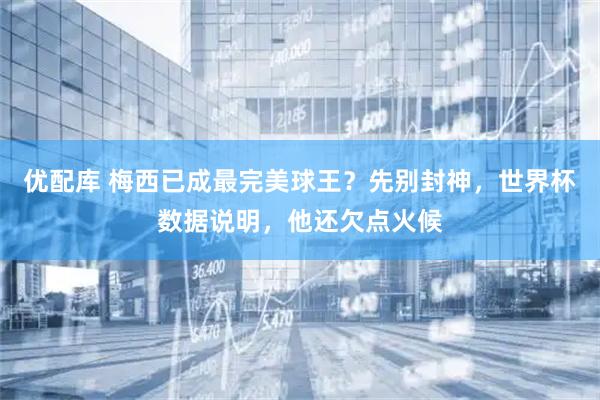 优配库 梅西已成最完美球王？先别封神，世界杯数据说明，他还欠点火候
