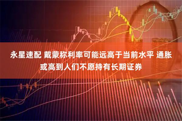 永星速配 戴蒙称利率可能远高于当前水平 通胀或高到人们不愿持有长期证券