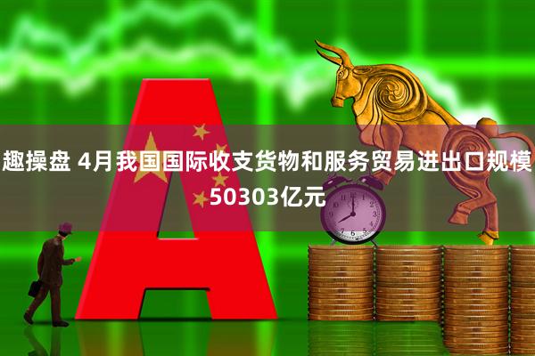趣操盘 4月我国国际收支货物和服务贸易进出口规模50303亿元