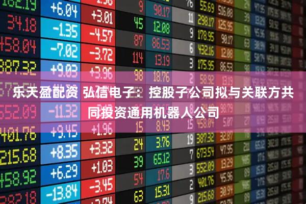 乐天盈配资 弘信电子：控股子公司拟与关联方共同投资通用机器人公司
