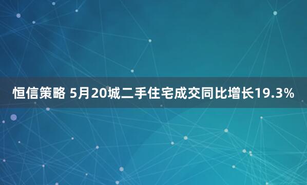 恒信策略 5月20城二手住宅成交同比增长19.3%