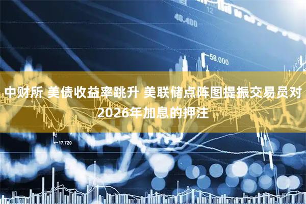 中财所 美债收益率跳升 美联储点阵图提振交易员对2026年加息的押注