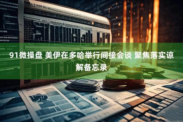 91微操盘 美伊在多哈举行间接会谈 聚焦落实谅解备忘录