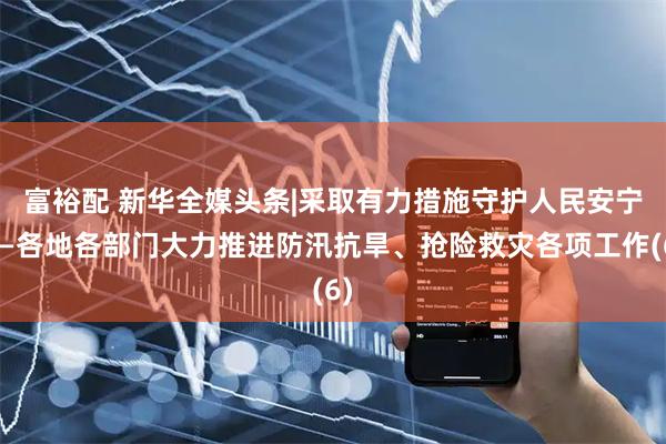 富裕配 新华全媒头条|采取有力措施　守护人民安宁——各地各部门大力推进防汛抗旱、抢险救灾各项工作(6)