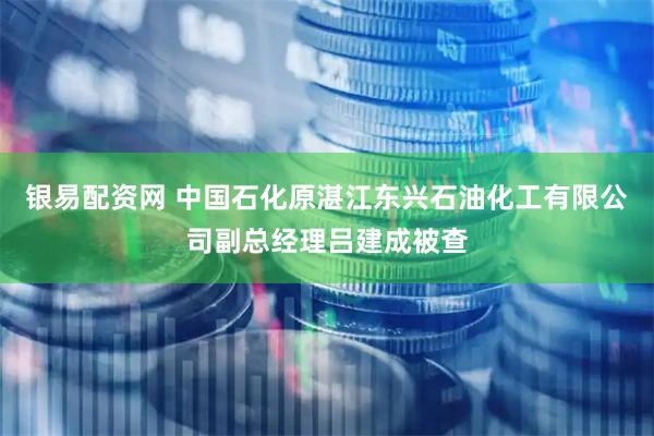 银易配资网 中国石化原湛江东兴石油化工有限公司副总经理吕建成被查
