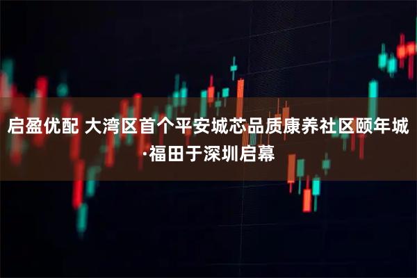 启盈优配 大湾区首个平安城芯品质康养社区颐年城·福田于深圳启幕