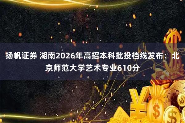 扬帆证券 湖南2026年高招本科批投档线发布：北京师范大学艺术专业610分