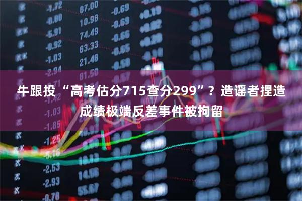 牛跟投 “高考估分715查分299”？造谣者捏造成绩极端反差事件被拘留